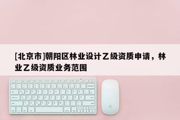 [北京市]朝陽區(qū)林業(yè)設(shè)計乙級資質(zhì)申請，林業(yè)乙級資質(zhì)業(yè)務(wù)范圍