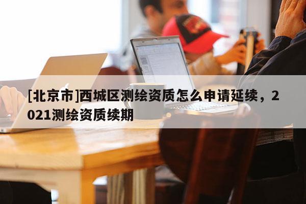 [北京市]西城區(qū)測(cè)繪資質(zhì)怎么申請(qǐng)延續(xù)，2021測(cè)繪資質(zhì)續(xù)期