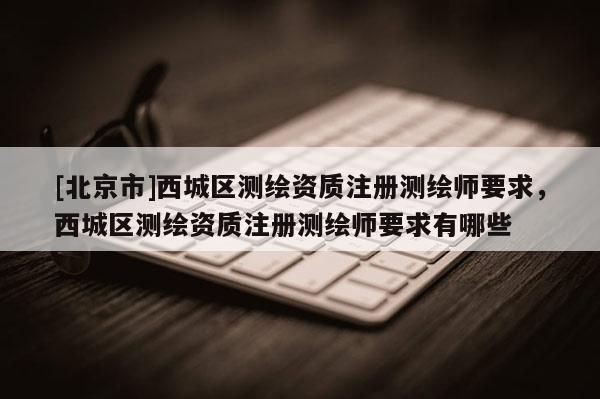 [北京市]西城區(qū)測(cè)繪資質(zhì)注冊(cè)測(cè)繪師要求，西城區(qū)測(cè)繪資質(zhì)注冊(cè)測(cè)繪師要求有哪些