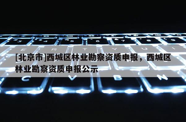 [北京市]西城區(qū)林業(yè)勘察資質(zhì)申報，西城區(qū)林業(yè)勘察資質(zhì)申報公示