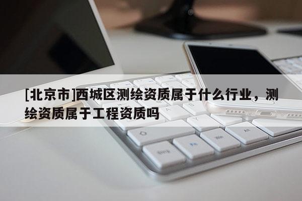 [北京市]西城區(qū)測(cè)繪資質(zhì)屬于什么行業(yè)，測(cè)繪資質(zhì)屬于工程資質(zhì)嗎