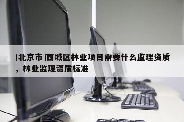 [北京市]西城區(qū)林業(yè)項目需要什么監(jiān)理資質(zhì)，林業(yè)監(jiān)理資質(zhì)標(biāo)準(zhǔn)