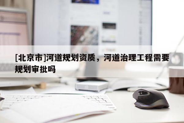[北京市]河道規(guī)劃資質(zhì)，河道治理工程需要規(guī)劃審批嗎