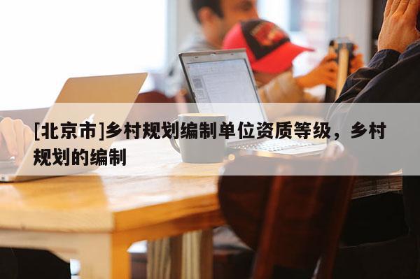 [北京市]鄉(xiāng)村規(guī)劃編制單位資質(zhì)等級(jí)，鄉(xiāng)村規(guī)劃的編制