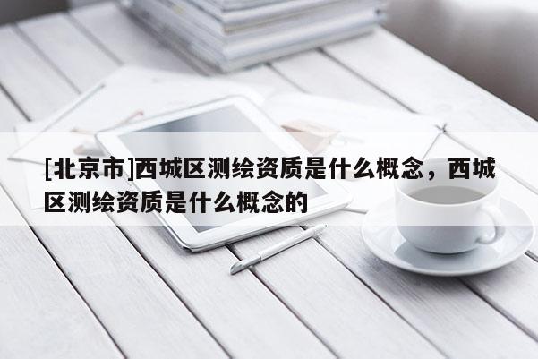 [北京市]西城區(qū)測繪資質(zhì)是什么概念，西城區(qū)測繪資質(zhì)是什么概念的