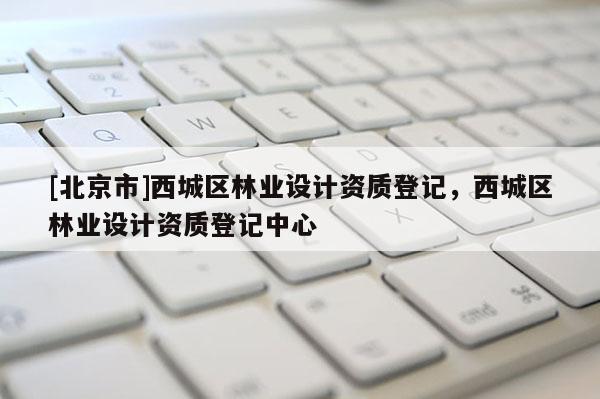 [北京市]西城區(qū)林業(yè)設(shè)計(jì)資質(zhì)登記，西城區(qū)林業(yè)設(shè)計(jì)資質(zhì)登記中心