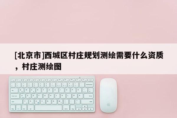 [北京市]西城區(qū)村莊規(guī)劃測繪需要什么資質(zhì)，村莊測繪圖