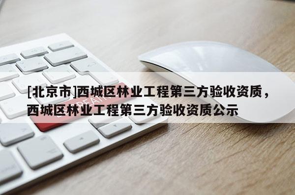 [北京市]西城區(qū)林業(yè)工程第三方驗收資質(zhì)，西城區(qū)林業(yè)工程第三方驗收資質(zhì)公示