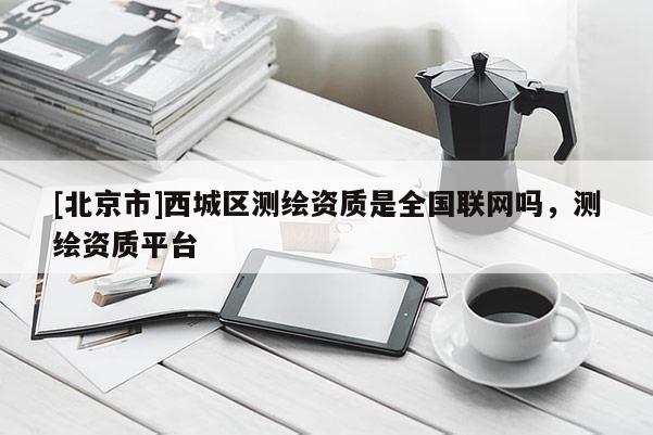 [北京市]西城區(qū)測繪資質(zhì)是全國聯(lián)網(wǎng)嗎，測繪資質(zhì)平臺