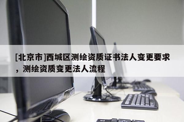 [北京市]西城區(qū)測(cè)繪資質(zhì)證書(shū)法人變更要求，測(cè)繪資質(zhì)變更法人流程