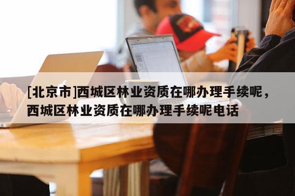 [北京市]西城區(qū)林業(yè)資質(zhì)在哪辦理手續(xù)呢，西城區(qū)林業(yè)資質(zhì)在哪辦理手續(xù)呢電話