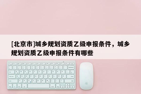 [北京市]城鄉(xiāng)規(guī)劃資質(zhì)乙級申報條件，城鄉(xiāng)規(guī)劃資質(zhì)乙級申報條件有哪些