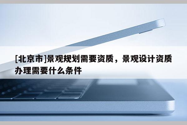 [北京市]景觀規(guī)劃需要資質(zhì)，景觀設(shè)計(jì)資質(zhì)辦理需要什么條件