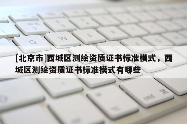 [北京市]西城區(qū)測繪資質(zhì)證書標(biāo)準(zhǔn)模式，西城區(qū)測繪資質(zhì)證書標(biāo)準(zhǔn)模式有哪些