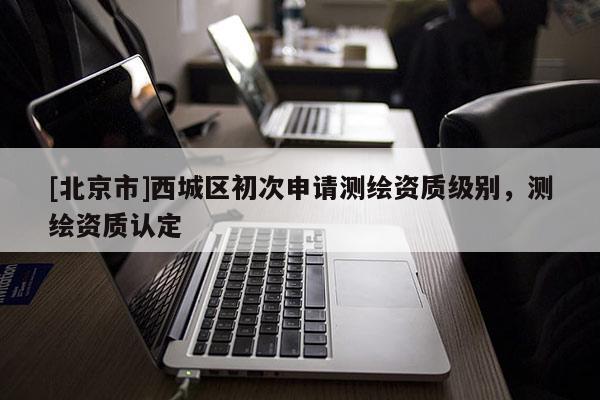 [北京市]西城區(qū)初次申請測繪資質(zhì)級別，測繪資質(zhì)認(rèn)定