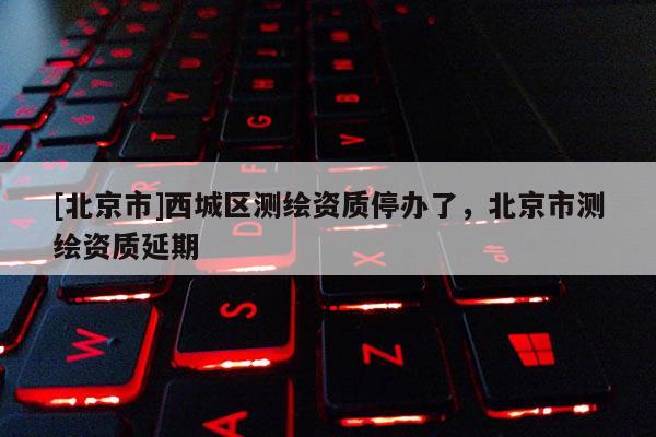 [北京市]西城區(qū)測(cè)繪資質(zhì)停辦了，北京市測(cè)繪資質(zhì)延期