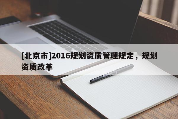 [北京市]2016規(guī)劃資質(zhì)管理規(guī)定，規(guī)劃資質(zhì)改革