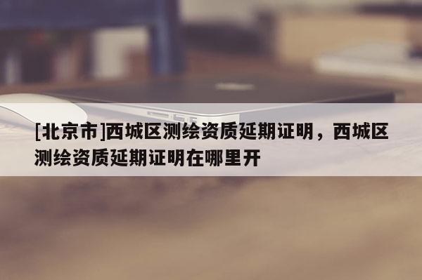[北京市]西城區(qū)測(cè)繪資質(zhì)延期證明，西城區(qū)測(cè)繪資質(zhì)延期證明在哪里開