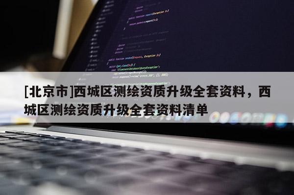 [北京市]西城區(qū)測(cè)繪資質(zhì)升級(jí)全套資料，西城區(qū)測(cè)繪資質(zhì)升級(jí)全套資料清單