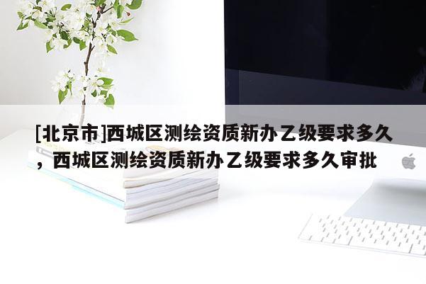 [北京市]西城區(qū)測(cè)繪資質(zhì)新辦乙級(jí)要求多久，西城區(qū)測(cè)繪資質(zhì)新辦乙級(jí)要求多久審批