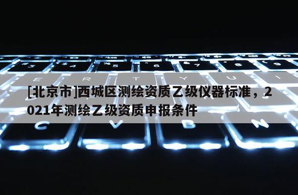 [北京市]西城區(qū)測(cè)繪資質(zhì)乙級(jí)儀器標(biāo)準(zhǔn)，2021年測(cè)繪乙級(jí)資質(zhì)申報(bào)條件