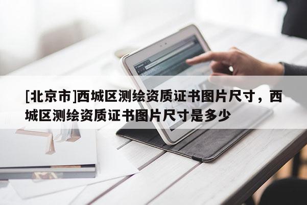 [北京市]西城區(qū)測繪資質(zhì)證書圖片尺寸，西城區(qū)測繪資質(zhì)證書圖片尺寸是多少