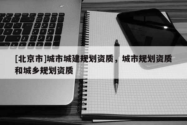 [北京市]城市城建規(guī)劃資質(zhì)，城市規(guī)劃資質(zhì)和城鄉(xiāng)規(guī)劃資質(zhì)