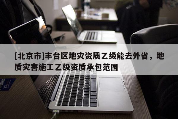 [北京市]豐臺(tái)區(qū)地災(zāi)資質(zhì)乙級(jí)能去外省，地質(zhì)災(zāi)害施工乙級(jí)資質(zhì)承包范圍