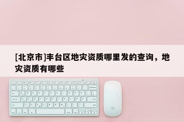 [北京市]豐臺(tái)區(qū)地災(zāi)資質(zhì)哪里發(fā)的查詢，地災(zāi)資質(zhì)有哪些