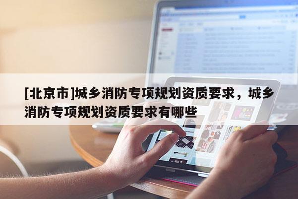 [北京市]城鄉(xiāng)消防專項(xiàng)規(guī)劃資質(zhì)要求，城鄉(xiāng)消防專項(xiàng)規(guī)劃資質(zhì)要求有哪些