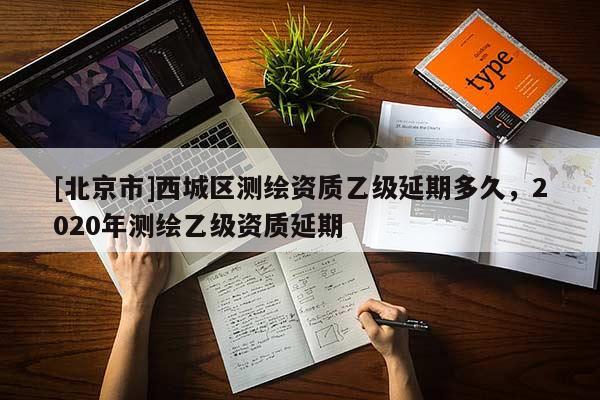 [北京市]西城區(qū)測繪資質(zhì)乙級延期多久，2020年測繪乙級資質(zhì)延期