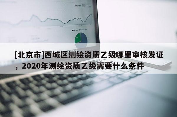 [北京市]西城區(qū)測(cè)繪資質(zhì)乙級(jí)哪里審核發(fā)證，2020年測(cè)繪資質(zhì)乙級(jí)需要什么條件