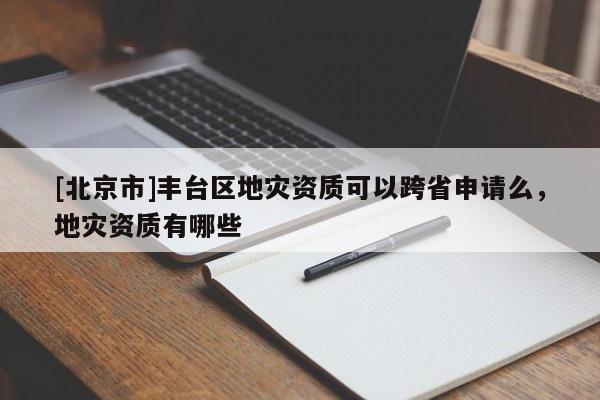 [北京市]豐臺區(qū)地災(zāi)資質(zhì)可以跨省申請么，地災(zāi)資質(zhì)有哪些