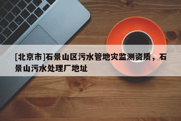 [北京市]石景山區(qū)污水管地災(zāi)監(jiān)測資質(zhì)，石景山污水處理廠地址