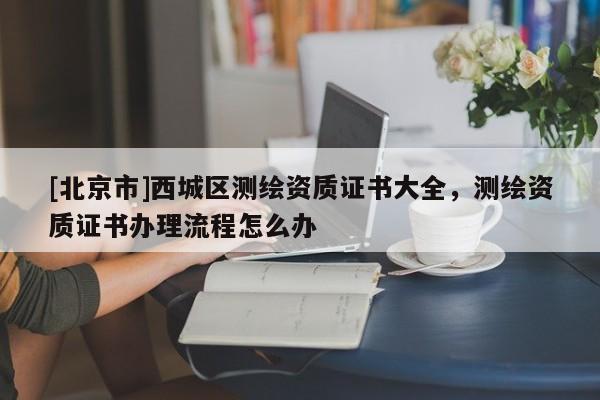 [北京市]西城區(qū)測(cè)繪資質(zhì)證書大全，測(cè)繪資質(zhì)證書辦理流程怎么辦