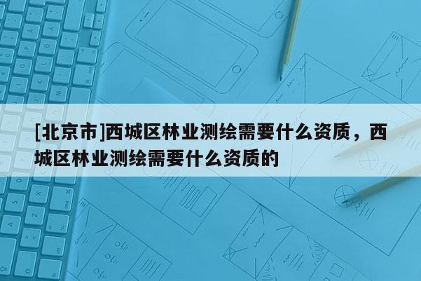 [北京市]西城區(qū)林業(yè)測(cè)繪需要什么資質(zhì)，西城區(qū)林業(yè)測(cè)繪需要什么資質(zhì)的