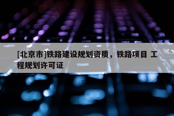 [北京市]鐵路建設(shè)規(guī)劃資質(zhì)，鐵路項目 工程規(guī)劃許可證