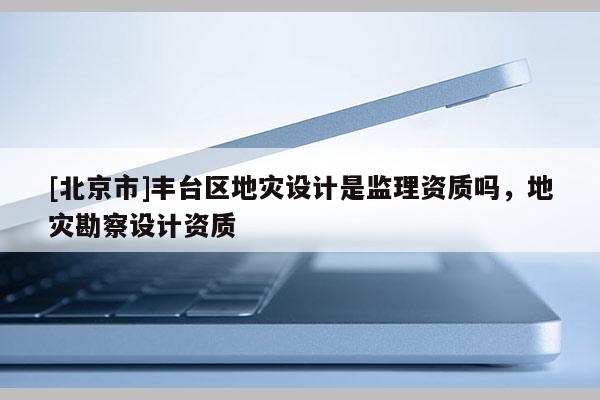 [北京市]豐臺(tái)區(qū)地災(zāi)設(shè)計(jì)是監(jiān)理資質(zhì)嗎，地災(zāi)勘察設(shè)計(jì)資質(zhì)