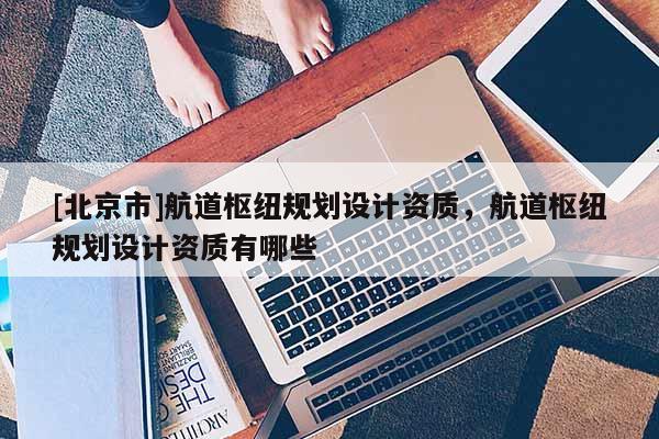 [北京市]航道樞紐規(guī)劃設(shè)計資質(zhì)，航道樞紐規(guī)劃設(shè)計資質(zhì)有哪些