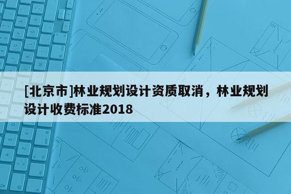 [北京市]林業(yè)規(guī)劃設(shè)計資質(zhì)取消，林業(yè)規(guī)劃設(shè)計收費標準2018