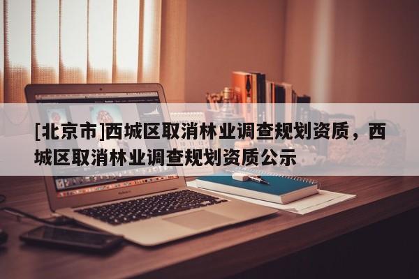 [北京市]西城區(qū)取消林業(yè)調(diào)查規(guī)劃資質(zhì)，西城區(qū)取消林業(yè)調(diào)查規(guī)劃資質(zhì)公示