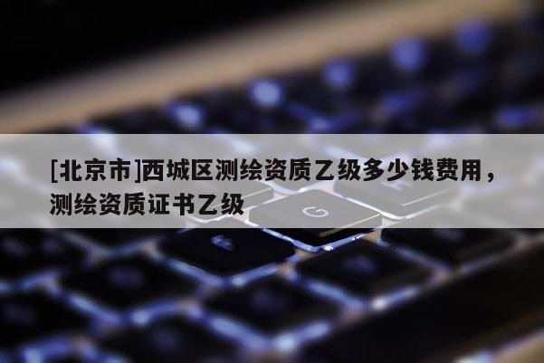 [北京市]西城區(qū)測繪資質(zhì)乙級多少錢費(fèi)用，測繪資質(zhì)證書乙級