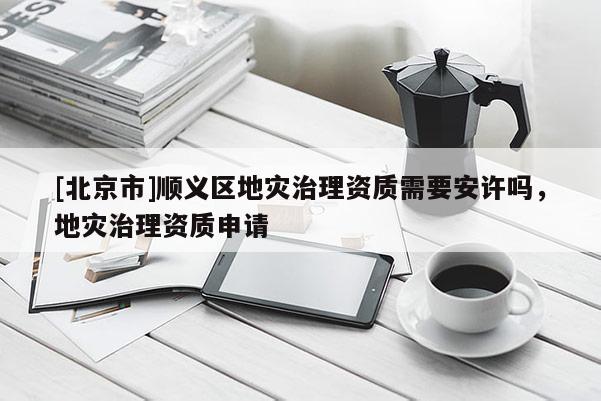 [北京市]順義區(qū)地災(zāi)治理資質(zhì)需要安許嗎，地災(zāi)治理資質(zhì)申請