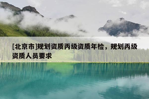 [北京市]規(guī)劃資質(zhì)丙級(jí)資質(zhì)年檢，規(guī)劃丙級(jí)資質(zhì)人員要求