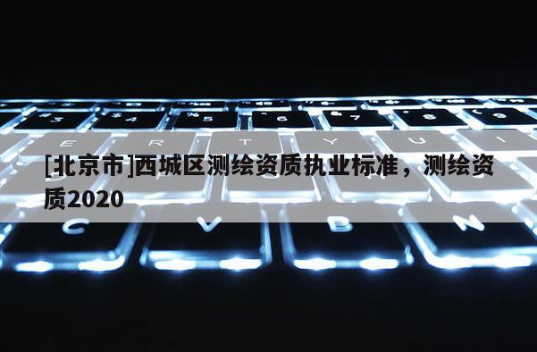[北京市]西城區(qū)測(cè)繪資質(zhì)執(zhí)業(yè)標(biāo)準(zhǔn)，測(cè)繪資質(zhì)2020