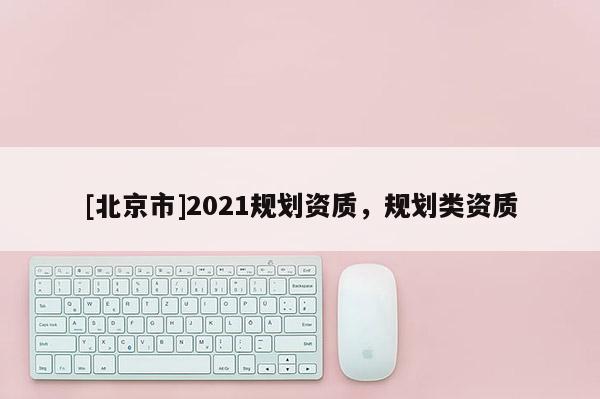 [北京市]2021規(guī)劃資質(zhì)，規(guī)劃類資質(zhì)