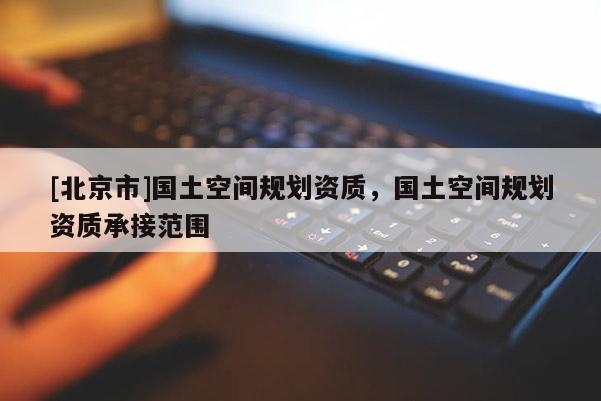 [北京市]國土空間規(guī)劃資質(zhì)，國土空間規(guī)劃資質(zhì)承接范圍