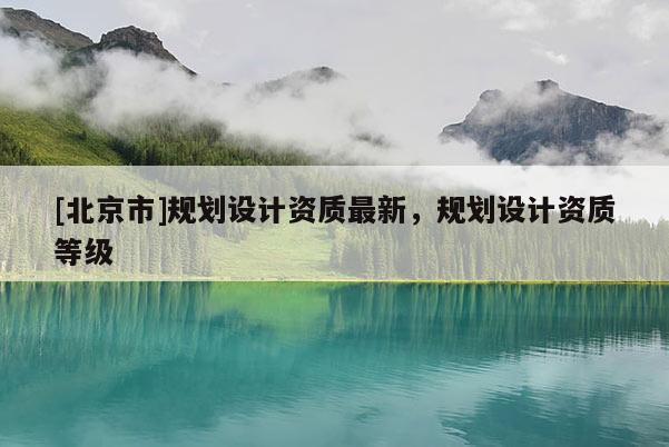 [北京市]規(guī)劃設(shè)計(jì)資質(zhì)最新，規(guī)劃設(shè)計(jì)資質(zhì)等級(jí)