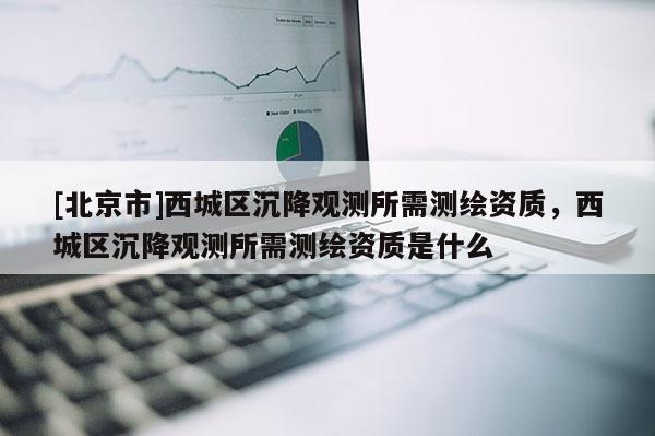 [北京市]西城區(qū)沉降觀測所需測繪資質(zhì)，西城區(qū)沉降觀測所需測繪資質(zhì)是什么