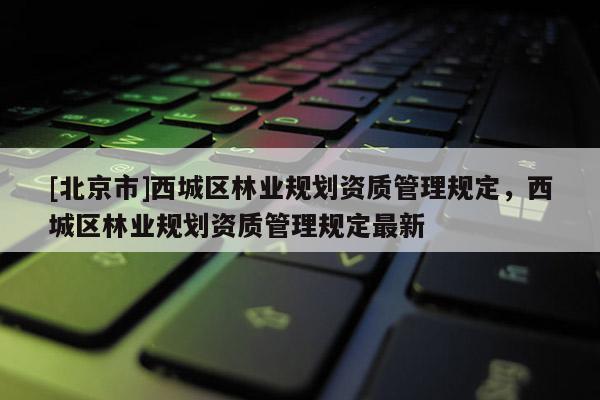 [北京市]西城區(qū)林業(yè)規(guī)劃資質(zhì)管理規(guī)定，西城區(qū)林業(yè)規(guī)劃資質(zhì)管理規(guī)定最新